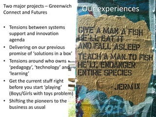Our experiencesTwo major projects – Greenwich
Connect and Futures
• Tensions between systems
support and innovation
agenda
• Delivering on our previous
promise of ‘solutions in a box’
• Tensions around who owns
‘pedagogy’, ‘technology’ and
‘learning’
• Get the current stuff right
before you start ‘playing’
(Boys/Girls with toys problem)
• Shifting the pioneers to the
business as usual
 