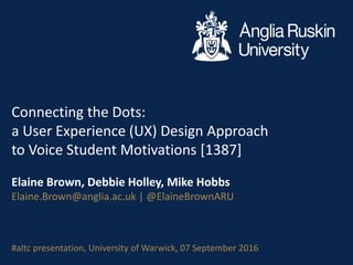 Connecting the Dots:
a User Experience (UX) Design Approach
to Voice Student Motivations [1387]
Elaine Brown, Debbie Holley, Mike Hobbs
Elaine.Brown@anglia.ac.uk | @ElaineBrownARU
#altc presentation, University of Warwick, 07 September 2016
 