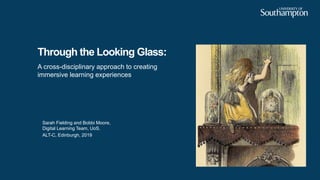 Through the Looking Glass:
A cross-disciplinary approach to creating
immersive learning experiences
Sarah Fielding and Bobbi Moore,
Digital Learning Team, UoS.
ALT-C, Edinburgh, 2019
 