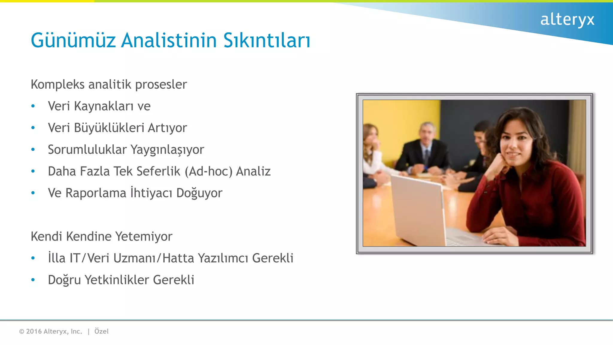 © 2016 Alteryx, Inc. | Özel
Kompleks analitik prosesler
• Veri Kaynakları ve
• Veri Büyüklükleri Artıyor
• Sorumluluklar Yaygınlaşıyor
• Daha Fazla Tek Seferlik (Ad-hoc) Analiz
• Ve Raporlama İhtiyacı Doğuyor
Kendi Kendine Yetemiyor
• İlla IT/Veri Uzmanı/Hatta Yazılımcı Gerekli
• Doğru Yetkinlikler Gerekli
Günümüz Analistinin Sıkıntıları
 