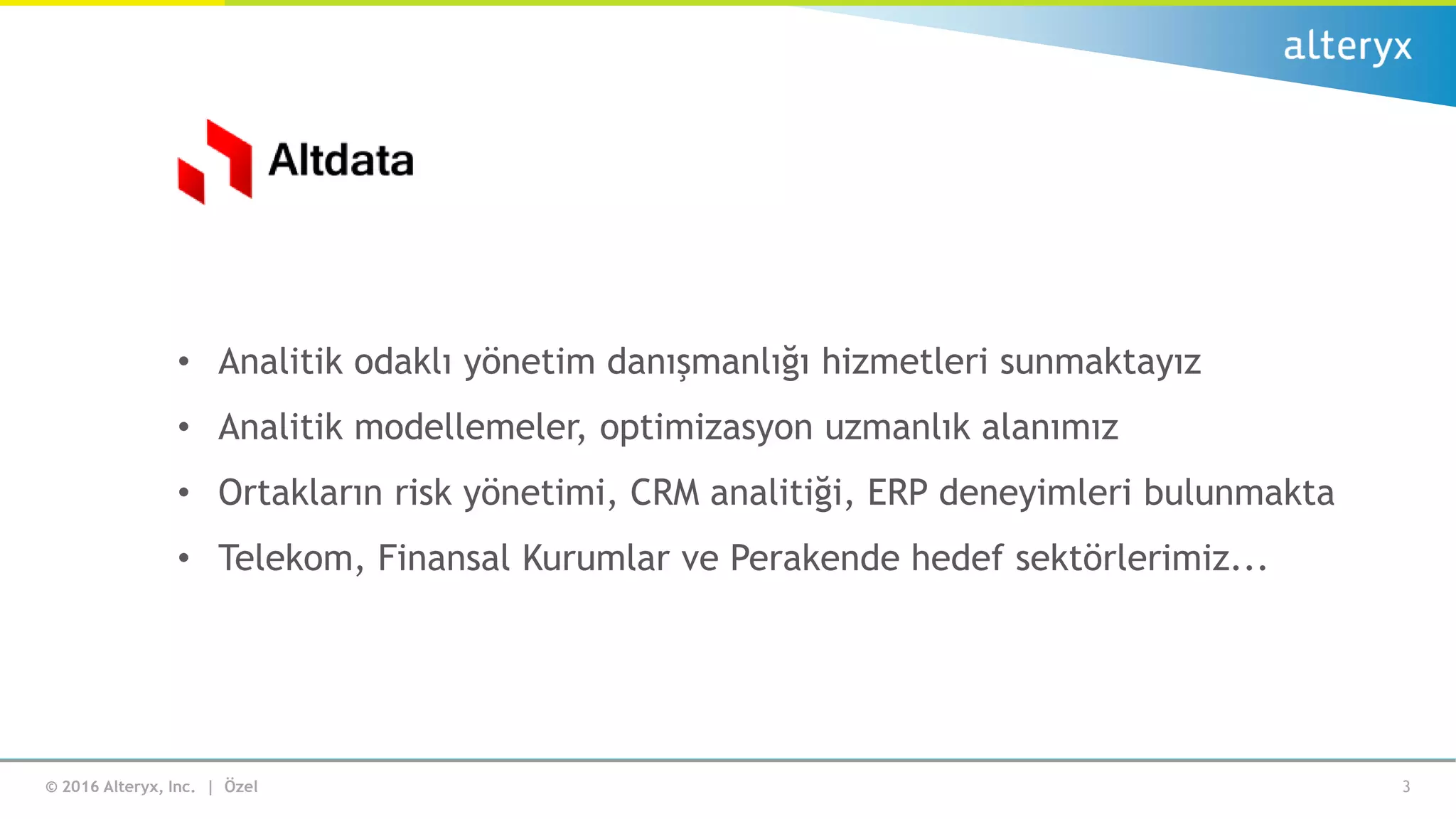 © 2016 Alteryx, Inc. | Özel 3
• Analitik odaklı yönetim danışmanlığı hizmetleri sunmaktayız
• Analitik modellemeler, optimizasyon uzmanlık alanımız
• Ortakların risk yönetimi, CRM analitiği, ERP deneyimleri bulunmakta
• Telekom, Finansal Kurumlar ve Perakende hedef sektörlerimiz...
 