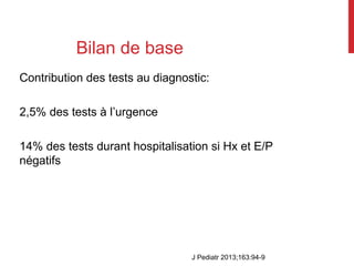 Bilan de base
Contribution des tests au diagnostic:
2,5% des tests à l’urgence
14% des tests durant hospitalisation si Hx et E/P
négatifs
J Pediatr 2013;163:94-9
 