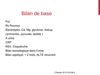 Bilan de base
Fsc
Rx Poumon
Électrolytes, Ca, Mg, glycémie, Astrup,
(ammoniac, pyruvate, lactate )
A urine
CRP
RSV, Coqueluche
Bilan toxicologique dans l’urine
Bilan septique: < 2 mois, ALTE récurrent
J Pediatr 2013;163:94-9
 