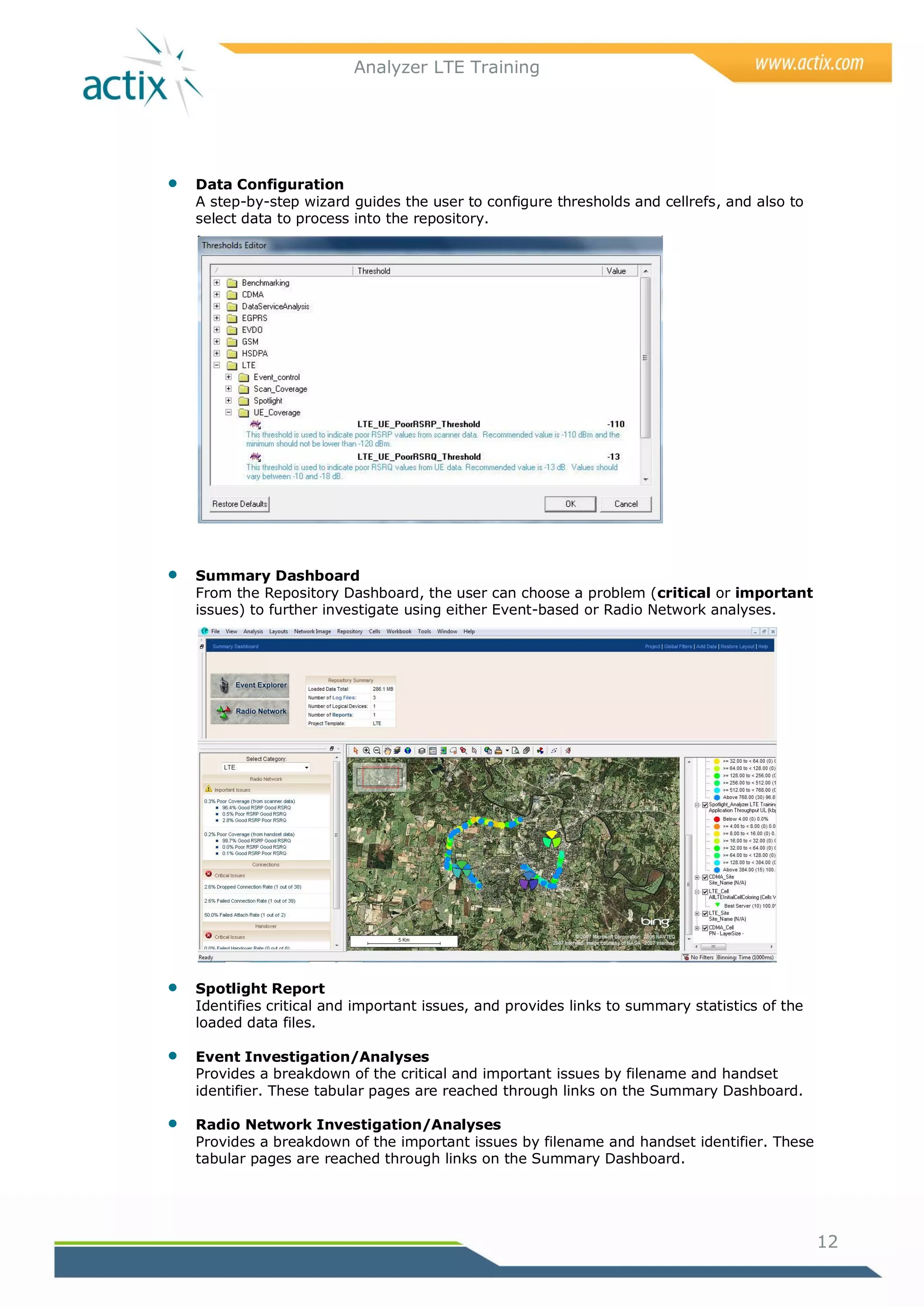 Analyzer LTE Training




   Data Configuration
    A step-by-step wizard guides the user to configure thresholds and cellrefs, and also to
    select data to process into the repository.




   Summary Dashboard
    From the Repository Dashboard, the user can choose a problem (critical or important
    issues) to further investigate using either Event-based or Radio Network analyses.




   Spotlight Report
    Identifies critical and important issues, and provides links to summary statistics of the
    loaded data files.

   Event Investigation/Analyses
    Provides a breakdown of the critical and important issues by filename and handset
    identifier. These tabular pages are reached through links on the Summary Dashboard.

   Radio Network Investigation/Analyses
    Provides a breakdown of the important issues by filename and handset identifier. These
    tabular pages are reached through links on the Summary Dashboard.




                                                                                                12
 