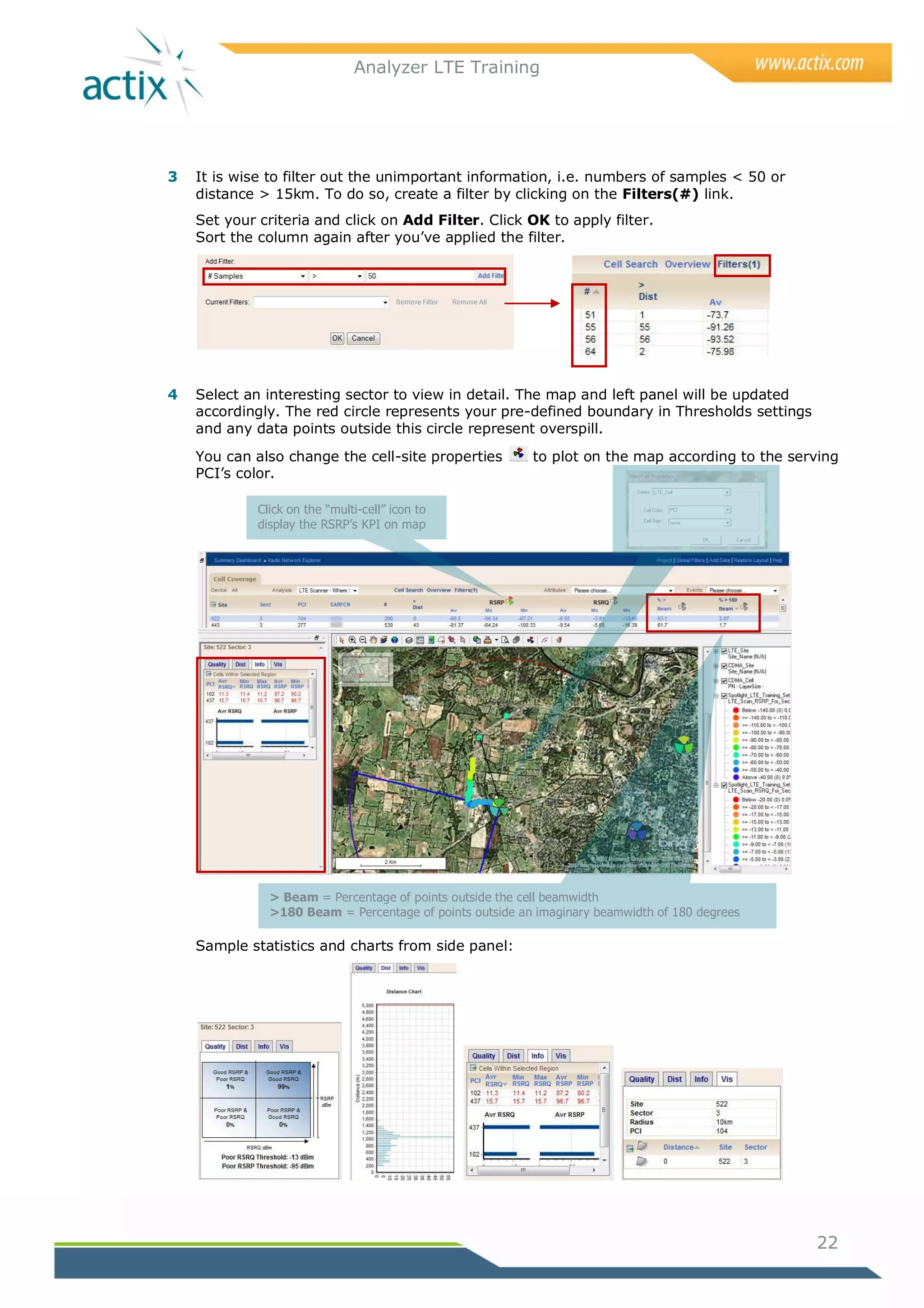 Analyzer LTE Training




3   It is wise to filter out the unimportant information, i.e. numbers of samples < 50 or
    distance > 15km. To do so, create a filter by clicking on the Filters(#) link.
    Set your criteria and click on Add Filter. Click OK to apply filter.
    Sort the column again after you‘ve applied the filter.




4   Select an interesting sector to view in detail. The map and left panel will be updated
    accordingly. The red circle represents your pre-defined boundary in Thresholds settings
    and any data points outside this circle represent overspill.
    You can also change the cell-site properties          to plot on the map according to the serving
    PCI‘s color.

             Click on the “multi-cell” icon to
             display the RSRP’s KPI on map




               > Beam = Percentage of points outside the cell beamwidth
               >180 Beam = Percentage of points outside an imaginary beamwidth of 180 degrees

    Sample statistics and charts from side panel:




                                                                                                 22
 