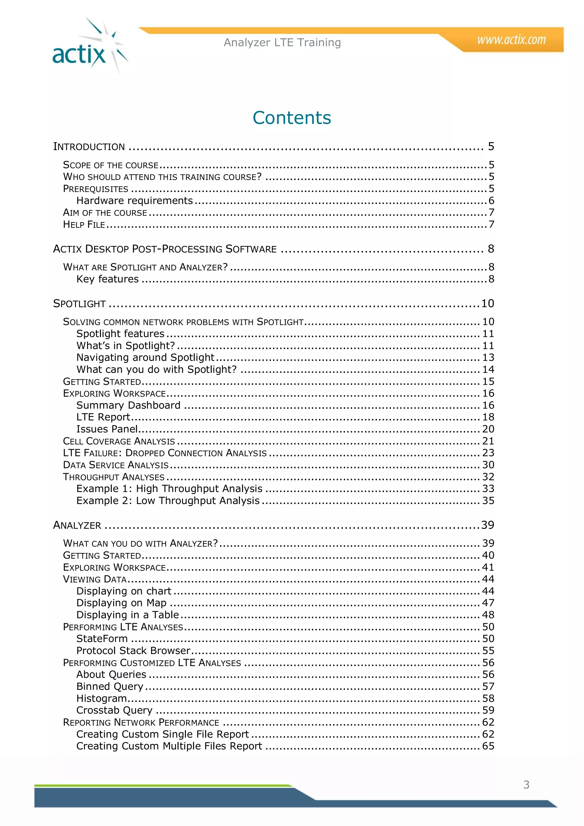 Analyzer LTE Training




                                                      Contents
INTRODUCTION ......................................................................................... 5
  SCOPE OF THE COURSE ............................................................................................. 5
  WHO SHOULD ATTEND THIS TRAINING COURSE? ............................................................... 5
  PREREQUISITES ..................................................................................................... 5
     Hardware requirements ................................................................................... 6
  AIM OF THE COURSE ................................................................................................ 7
  HELP FILE ............................................................................................................ 7

ACTIX DESKTOP POST-PROCESSING SOFTWARE ................................................... 8
  WHAT ARE SPOTLIGHT AND ANALYZER? ......................................................................... 8
    Key features .................................................................................................. 8

SPOTLIGHT ............................................................................................. 10
  SOLVING COMMON NETWORK PROBLEMS WITH SPOTLIGHT.................................................. 10
    Spotlight features ......................................................................................... 11
    What‘s in Spotlight? ...................................................................................... 11
    Navigating around Spotlight ........................................................................... 13
    What can you do with Spotlight? .................................................................... 14
  GETTING STARTED................................................................................................ 15
  EXPLORING WORKSPACE ......................................................................................... 16
    Summary Dashboard .................................................................................... 16
    LTE Report ................................................................................................... 18
    Issues Panel................................................................................................. 20
  CELL COVERAGE ANALYSIS ...................................................................................... 21
  LTE FAILURE: DROPPED CONNECTION ANALYSIS ............................................................ 23
  DATA SERVICE ANALYSIS ........................................................................................ 30
  THROUGHPUT ANALYSES ......................................................................................... 32
    Example 1: High Throughput Analysis ............................................................. 33
    Example 2: Low Throughput Analysis .............................................................. 35

ANALYZER .............................................................................................. 39
  WHAT CAN YOU DO WITH ANALYZER? .......................................................................... 39
  GETTING STARTED................................................................................................ 40
  EXPLORING WORKSPACE ......................................................................................... 41
  VIEWING DATA .................................................................................................... 44
     Displaying on chart ....................................................................................... 44
     Displaying on Map ........................................................................................ 47
     Displaying in a Table ..................................................................................... 48
  PERFORMING LTE ANALYSES .................................................................................... 50
     StateForm ................................................................................................... 50
     Protocol Stack Browser .................................................................................. 55
  PERFORMING CUSTOMIZED LTE ANALYSES ................................................................... 56
     About Queries .............................................................................................. 56
     Binned Query ............................................................................................... 57
     Histogram.................................................................................................... 58
     Crosstab Query ............................................................................................ 59
  REPORTING NETWORK PERFORMANCE ......................................................................... 62
     Creating Custom Single File Report ................................................................. 62
     Creating Custom Multiple Files Report ............................................................. 65


                                                                                                                             3
 