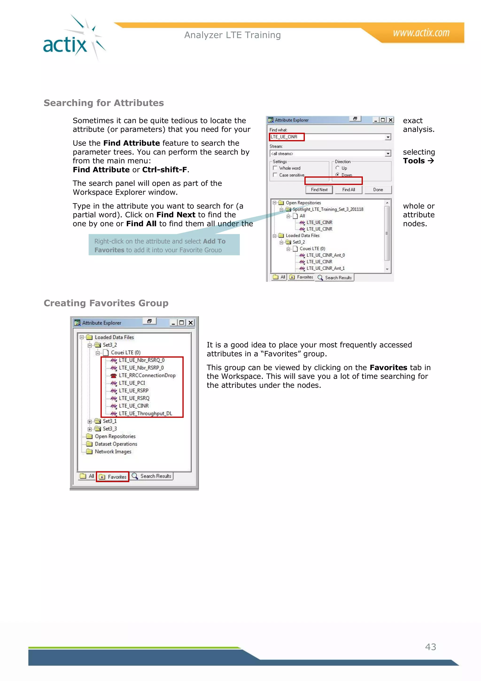 Analyzer LTE Training




Searching for Attributes
     Sometimes it can be quite tedious to locate the                                                  exact
     attribute (or parameters) that you need for your                                                 analysis.
     Use the Find Attribute feature to search the
     parameter trees. You can perform the search by                                                   selecting
     from the main menu:                                                                              Tools 
     Find Attribute or Ctrl-shift-F.
     The search panel will open as part of the
     Workspace Explorer window.
     Type in the attribute you want to search for (a                                                  whole or
     partial word). Click on Find Next to find the                                                    attribute
     one by one or Find All to find them all under the                                                nodes.

          Right-click on the attribute and select Add To
          Favorites to add it into your Favorite Group




Creating Favorites Group



                                                 It is a good idea to place your most frequently accessed
                                                 attributes in a ―Favorites‖ group.
                                                 This group can be viewed by clicking on the Favorites tab in
                                                 the Workspace. This will save you a lot of time searching for
                                                 the attributes under the nodes.




                                                                                                            43
 