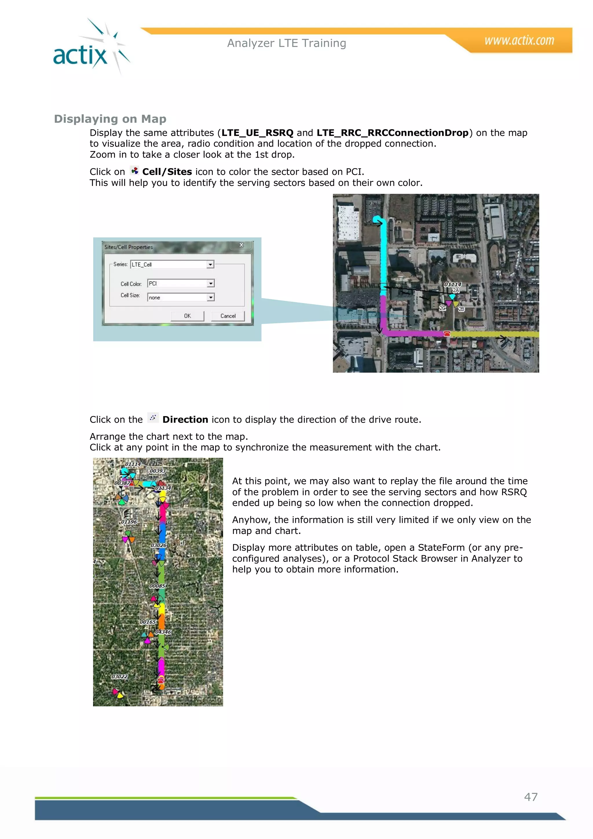 Analyzer LTE Training




Displaying on Map
     Display the same attributes (LTE_UE_RSRQ and LTE_RRC_RRCConnectionDrop) on the map
     to visualize the area, radio condition and location of the dropped connection.
     Zoom in to take a closer look at the 1st drop.
     Click on     Cell/Sites icon to color the sector based on PCI.
     This will help you to identify the serving sectors based on their own color.




     Click on the    Direction icon to display the direction of the drive route.
     Arrange the chart next to the map.
     Click at any point in the map to synchronize the measurement with the chart.


                                     At this point, we may also want to replay the file around the time
                                     of the problem in order to see the serving sectors and how RSRQ
                                     ended up being so low when the connection dropped.
                                     Anyhow, the information is still very limited if we only view on the
                                     map and chart.
                                     Display more attributes on table, open a StateForm (or any pre-
                                     configured analyses), or a Protocol Stack Browser in Analyzer to
                                     help you to obtain more information.




                                                                                                        47
 