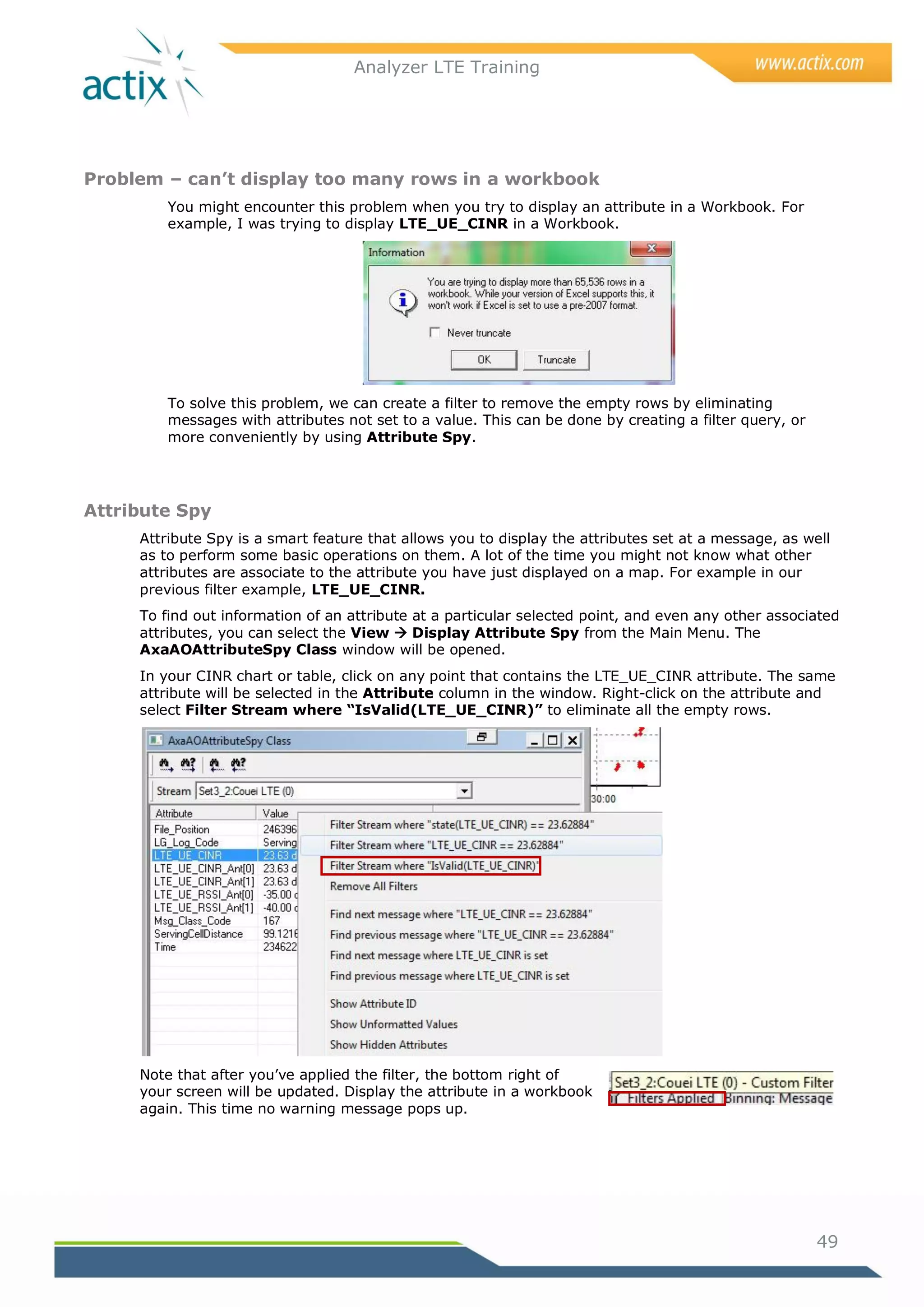 Analyzer LTE Training




Problem – can’t display too many rows in a workbook
         You might encounter this problem when you try to display an attribute in a Workbook. For
         example, I was trying to display LTE_UE_CINR in a Workbook.




         To solve this problem, we can create a filter to remove the empty rows by eliminating
         messages with attributes not set to a value. This can be done by creating a filter query, or
         more conveniently by using Attribute Spy.




Attribute Spy
     Attribute Spy is a smart feature that allows you to display the attributes set at a message, as well
     as to perform some basic operations on them. A lot of the time you might not know what other
     attributes are associate to the attribute you have just displayed on a map. For example in our
     previous filter example, LTE_UE_CINR.
     To find out information of an attribute at a particular selected point, and even any other associated
     attributes, you can select the View  Display Attribute Spy from the Main Menu. The
     AxaAOAttributeSpy Class window will be opened.
     In your CINR chart or table, click on any point that contains the LTE_UE_CINR attribute. The same
     attribute will be selected in the Attribute column in the window. Right-click on the attribute and
     select Filter Stream where “IsValid(LTE_UE_CINR)” to eliminate all the empty rows.




     Note that after you‘ve applied the filter, the bottom right of
     your screen will be updated. Display the attribute in a workbook
     again. This time no warning message pops up.




                                                                                                        49
 