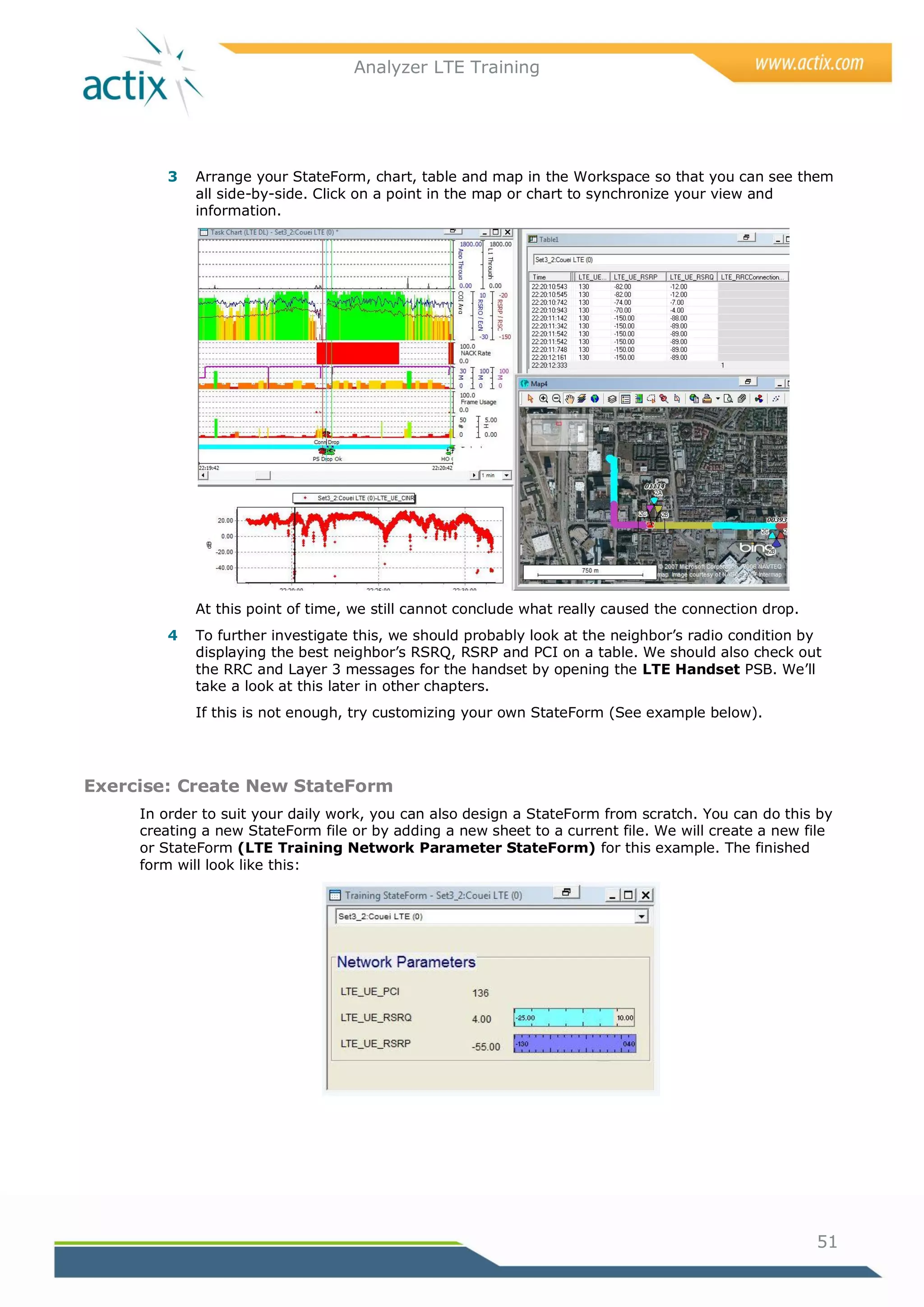 Analyzer LTE Training




        3   Arrange your StateForm, chart, table and map in the Workspace so that you can see them
            all side-by-side. Click on a point in the map or chart to synchronize your view and
            information.




            At this point of time, we still cannot conclude what really caused the connection drop.
        4   To further investigate this, we should probably look at the neighbor‘s radio condition by
            displaying the best neighbor‘s RSRQ, RSRP and PCI on a table. We should also check out
            the RRC and Layer 3 messages for the handset by opening the LTE Handset PSB. We‘ll
            take a look at this later in other chapters.
            If this is not enough, try customizing your own StateForm (See example below).




Exercise: Create New StateForm
     In order to suit your daily work, you can also design a StateForm from scratch. You can do this by
     creating a new StateForm file or by adding a new sheet to a current file. We will create a new file
     or StateForm (LTE Training Network Parameter StateForm) for this example. The finished
     form will look like this:




                                                                                                      51
 