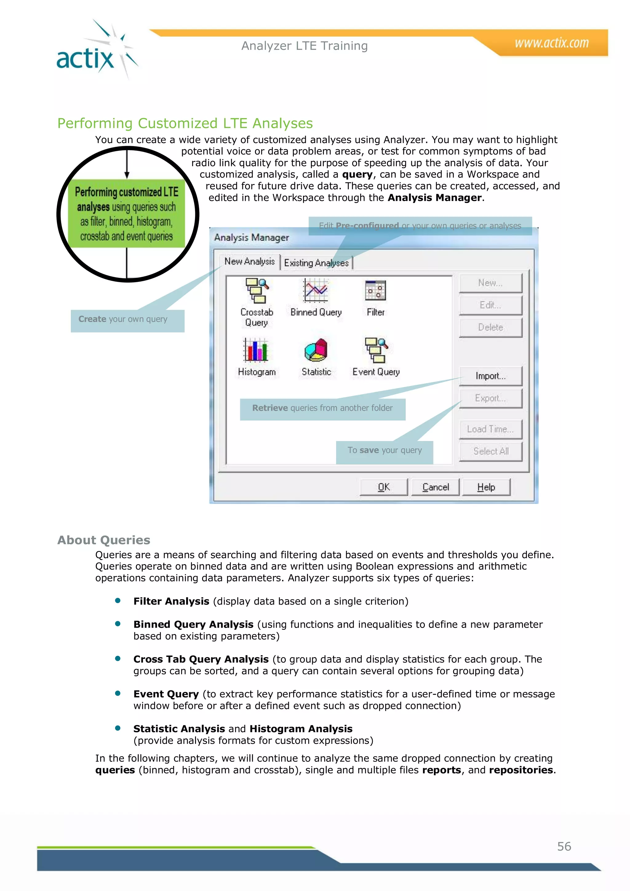 Analyzer LTE Training




Performing Customized LTE Analyses
     You can create a wide variety of customized analyses using Analyzer. You may want to highlight
                      potential voice or data problem areas, or test for common symptoms of bad
                        radio link quality for the purpose of speeding up the analysis of data. Your
                          customized analysis, called a query, can be saved in a Workspace and
                           reused for future drive data. These queries can be created, accessed, and
                            edited in the Workspace through the Analysis Manager.

                                                        Edit Pre-configured or your own queries or analyses




  Create your own query




                                       Retrieve queries from another folder




                                                               To save your query




About Queries
     Queries are a means of searching and filtering data based on events and thresholds you define.
     Queries operate on binned data and are written using Boolean expressions and arithmetic
     operations containing data parameters. Analyzer supports six types of queries:

             Filter Analysis (display data based on a single criterion)

             Binned Query Analysis (using functions and inequalities to define a new parameter
              based on existing parameters)

             Cross Tab Query Analysis (to group data and display statistics for each group. The
              groups can be sorted, and a query can contain several options for grouping data)

             Event Query (to extract key performance statistics for a user-defined time or message
              window before or after a defined event such as dropped connection)

             Statistic Analysis and Histogram Analysis
              (provide analysis formats for custom expressions)
     In the following chapters, we will continue to analyze the same dropped connection by creating
     queries (binned, histogram and crosstab), single and multiple files reports, and repositories.




                                                                                                              56
 