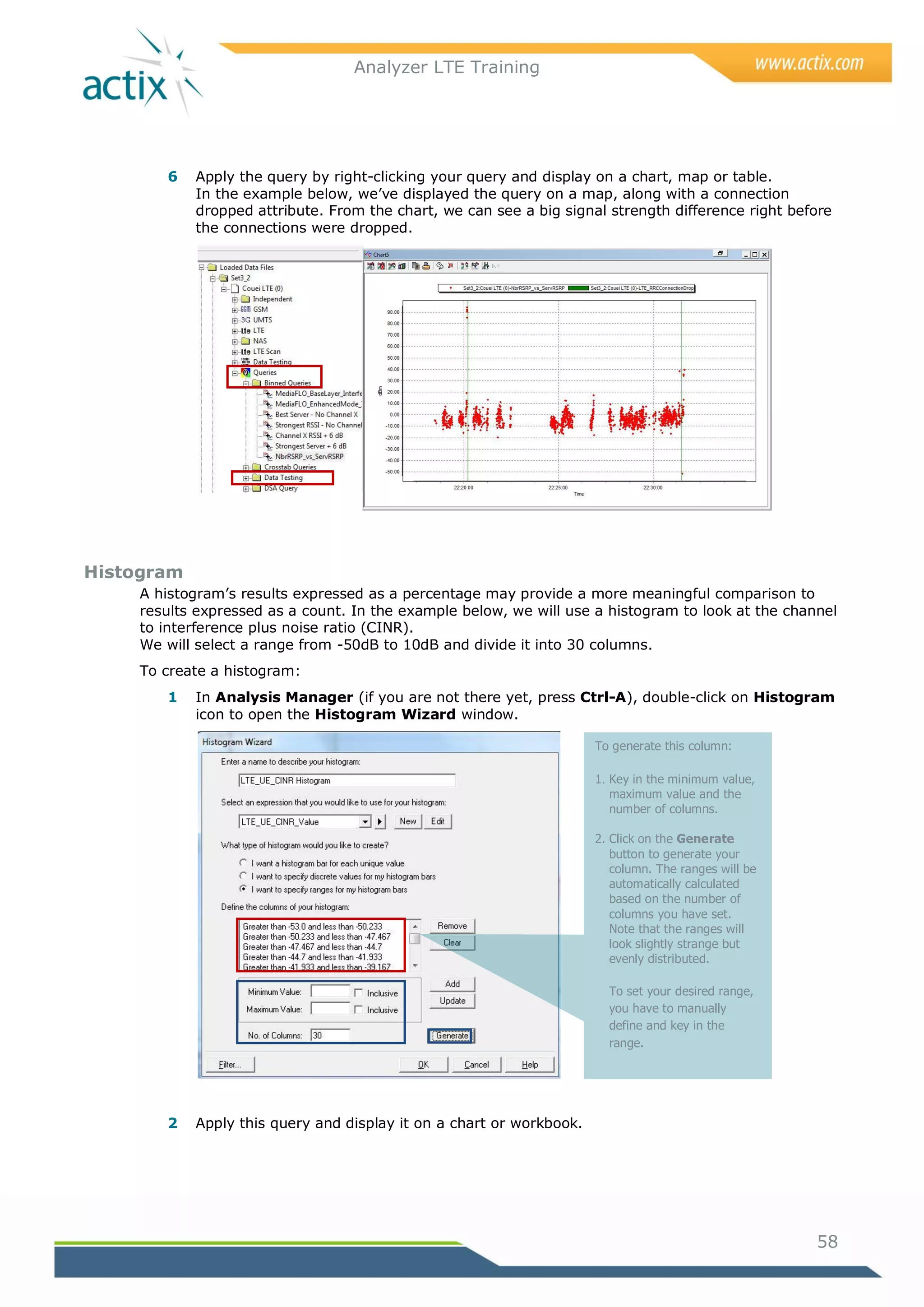 Analyzer LTE Training




        6   Apply the query by right-clicking your query and display on a chart, map or table.
            In the example below, we‘ve displayed the query on a map, along with a connection
            dropped attribute. From the chart, we can see a big signal strength difference right before
            the connections were dropped.




Histogram
     A histogram‘s results expressed as a percentage may provide a more meaningful comparison to
     results expressed as a count. In the example below, we will use a histogram to look at the channel
     to interference plus noise ratio (CINR).
     We will select a range from -50dB to 10dB and divide it into 30 columns.
     To create a histogram:
        1   In Analysis Manager (if you are not there yet, press Ctrl-A), double-click on Histogram
            icon to open the Histogram Wizard window.

                                                                      To generate this column:

                                                                      1. Key in the minimum value,
                                                                         maximum value and the
                                                                         number of columns.

                                                                      2. Click on the Generate
                                                                         button to generate your
                                                                         column. The ranges will be
                                                                         automatically calculated
                                                                         based on the number of
                                                                         columns you have set.
                                                                         Note that the ranges will
                                                                         look slightly strange but
                                                                         evenly distributed.

                                                                        To set your desired range,
                                                                        you have to manually
                                                                        define and key in the
                                                                        range.




        2   Apply this query and display it on a chart or workbook.




                                                                                                      58
 