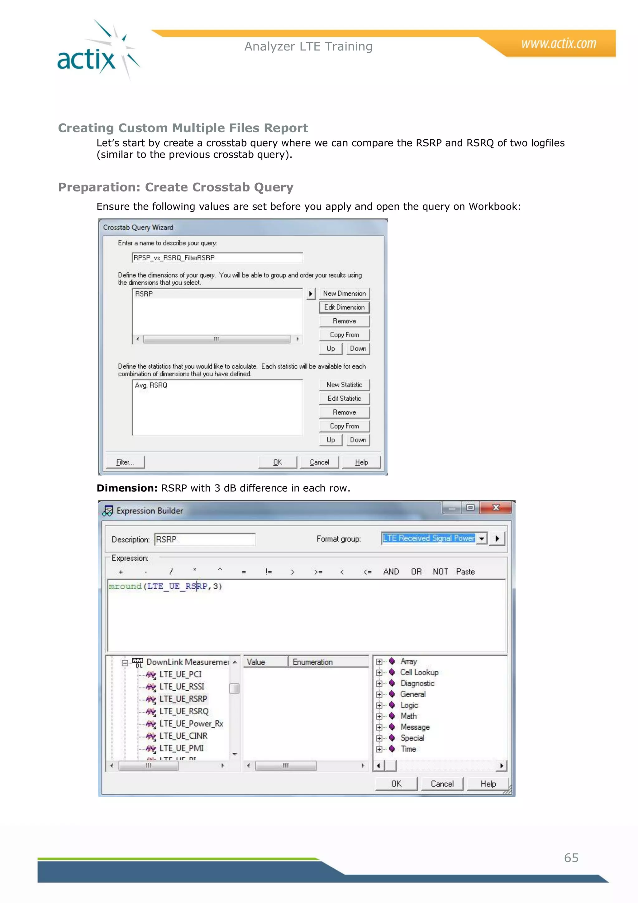 Analyzer LTE Training




Creating Custom Multiple Files Report
     Let‘s start by create a crosstab query where we can compare the RSRP and RSRQ of two logfiles
     (similar to the previous crosstab query).


Preparation: Create Crosstab Query
     Ensure the following values are set before you apply and open the query on Workbook:




     Dimension: RSRP with 3 dB difference in each row.




                                                                                                 65
 