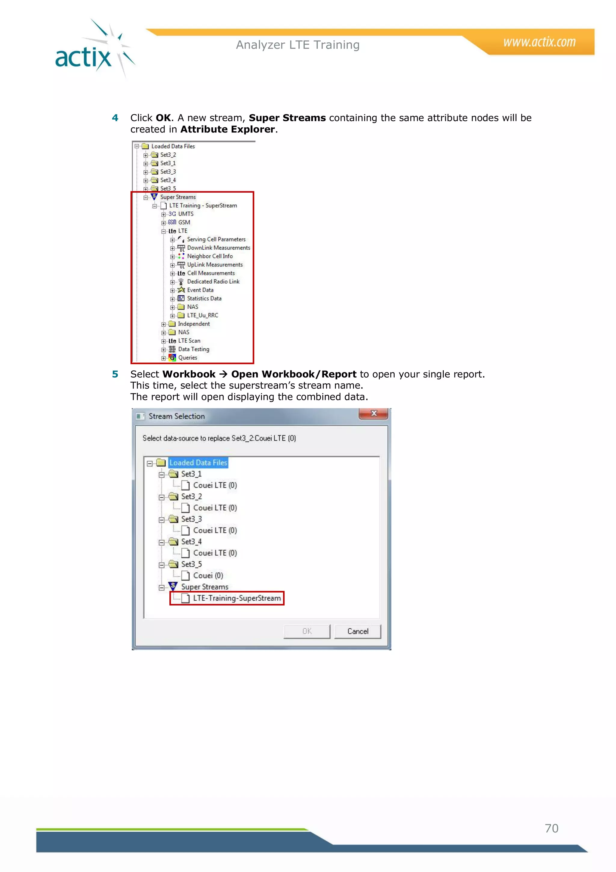 Analyzer LTE Training




4   Click OK. A new stream, Super Streams containing the same attribute nodes will be
    created in Attribute Explorer.




5   Select Workbook  Open Workbook/Report to open your single report.
    This time, select the superstream‘s stream name.
    The report will open displaying the combined data.




                                                                                        70
 
