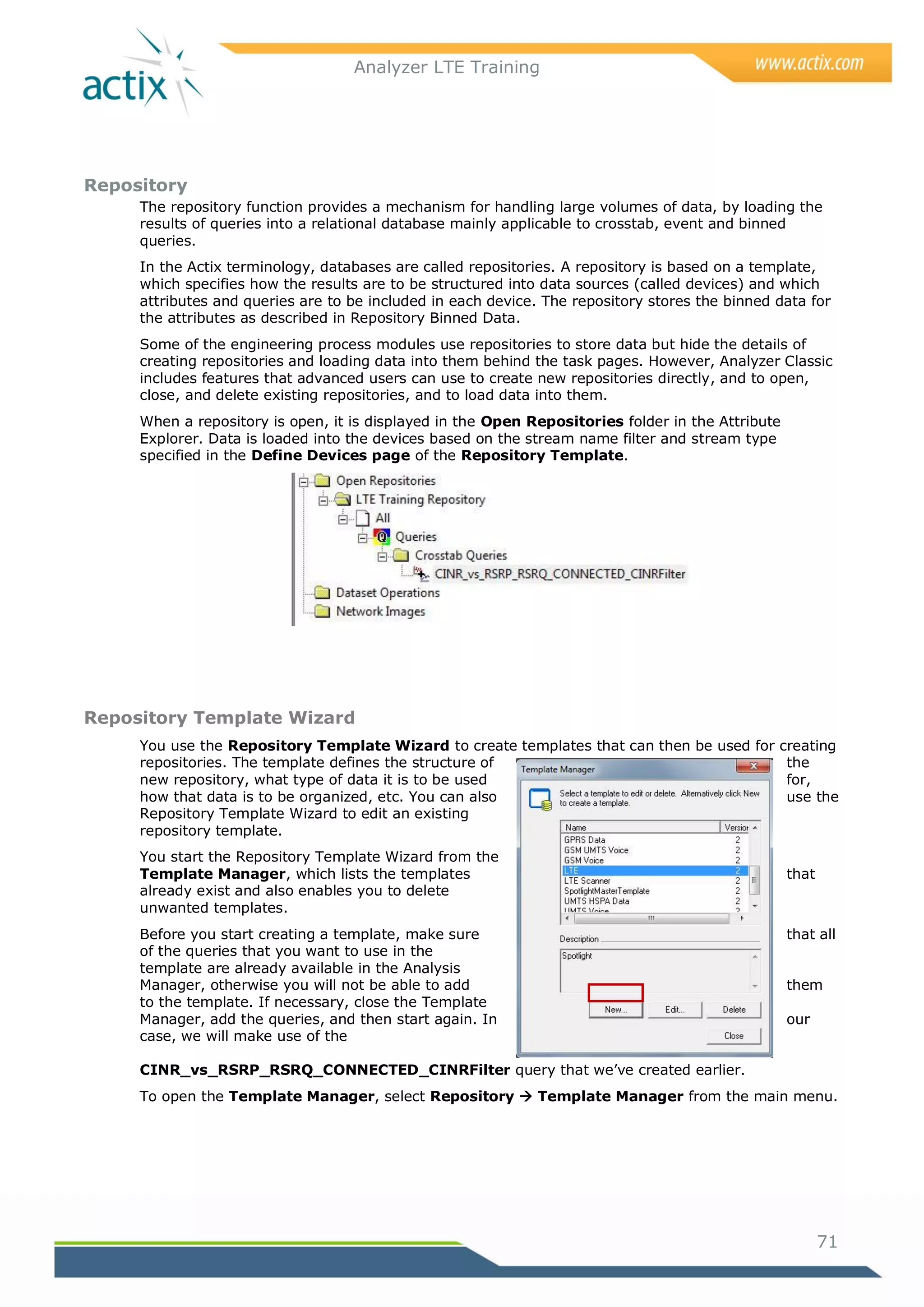 Analyzer LTE Training




Repository
     The repository function provides a mechanism for handling large volumes of data, by loading the
     results of queries into a relational database mainly applicable to crosstab, event and binned
     queries.
     In the Actix terminology, databases are called repositories. A repository is based on a template,
     which specifies how the results are to be structured into data sources (called devices) and which
     attributes and queries are to be included in each device. The repository stores the binned data for
     the attributes as described in Repository Binned Data.
     Some of the engineering process modules use repositories to store data but hide the details of
     creating repositories and loading data into them behind the task pages. However, Analyzer Classic
     includes features that advanced users can use to create new repositories directly, and to open,
     close, and delete existing repositories, and to load data into them.
     When a repository is open, it is displayed in the Open Repositories folder in the Attribute
     Explorer. Data is loaded into the devices based on the stream name filter and stream type
     specified in the Define Devices page of the Repository Template.




Repository Template Wizard
     You use the Repository Template Wizard to create templates that can then be used for creating
     repositories. The template defines the structure of                                   the
     new repository, what type of data it is to be used                                    for,
     how that data is to be organized, etc. You can also                                   use the
     Repository Template Wizard to edit an existing
     repository template.
     You start the Repository Template Wizard from the
     Template Manager, which lists the templates                                                   that
     already exist and also enables you to delete
     unwanted templates.
     Before you start creating a template, make sure                                               that all
     of the queries that you want to use in the
     template are already available in the Analysis
     Manager, otherwise you will not be able to add                                                them
     to the template. If necessary, close the Template
     Manager, add the queries, and then start again. In                                            our
     case, we will make use of the

     CINR_vs_RSRP_RSRQ_CONNECTED_CINRFilter query that we‘ve created earlier.
     To open the Template Manager, select Repository  Template Manager from the main menu.




                                                                                                          71
 