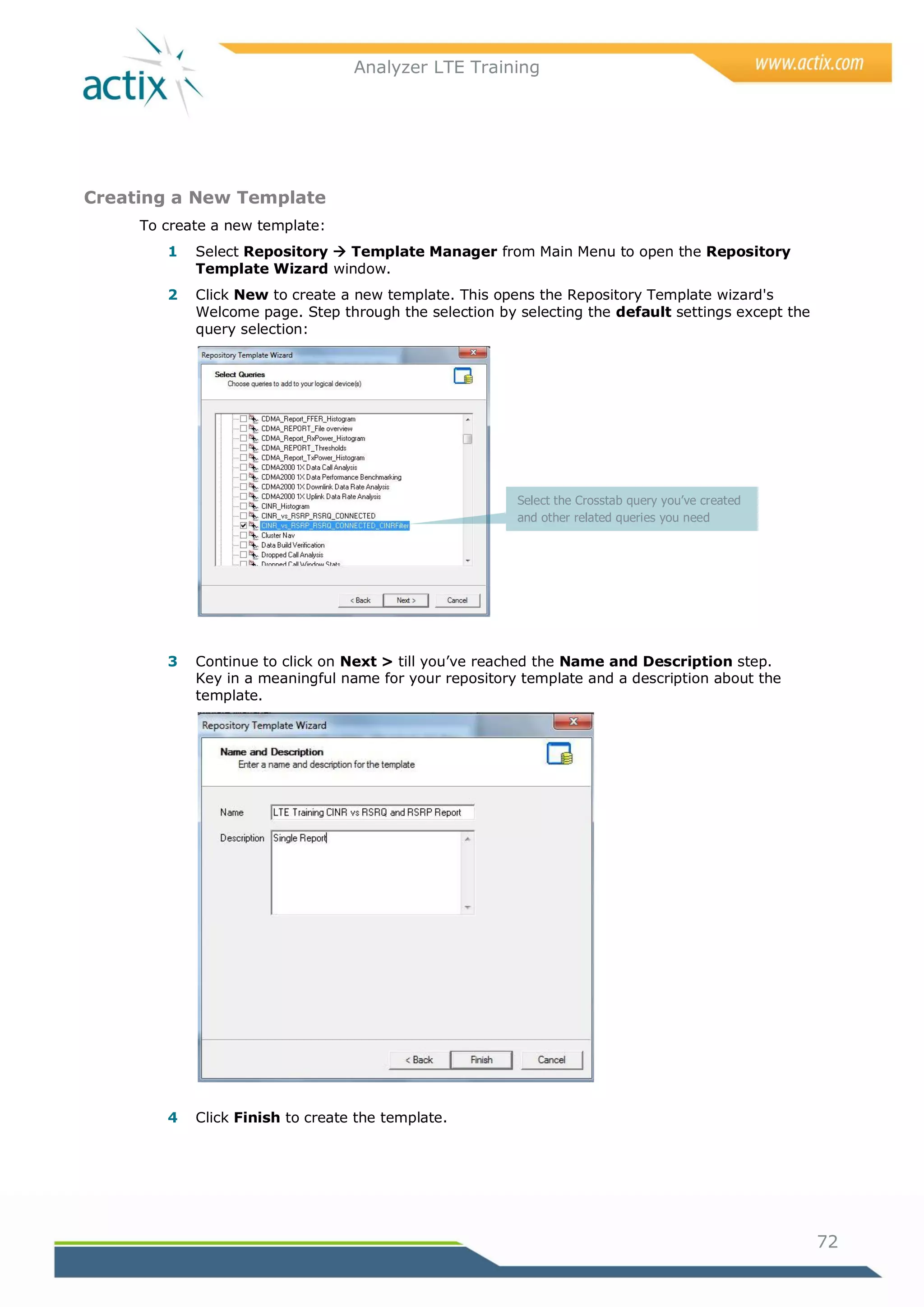 Analyzer LTE Training




Creating a New Template
     To create a new template:
        1   Select Repository  Template Manager from Main Menu to open the Repository
            Template Wizard window.
        2   Click New to create a new template. This opens the Repository Template wizard's
            Welcome page. Step through the selection by selecting the default settings except the
            query selection:




                                                        Select the Crosstab query you’ve created
                                                        and other related queries you need




        3   Continue to click on Next > till you‘ve reached the Name and Description step.
            Key in a meaningful name for your repository template and a description about the
            template.




        4   Click Finish to create the template.




                                                                                                    72
 