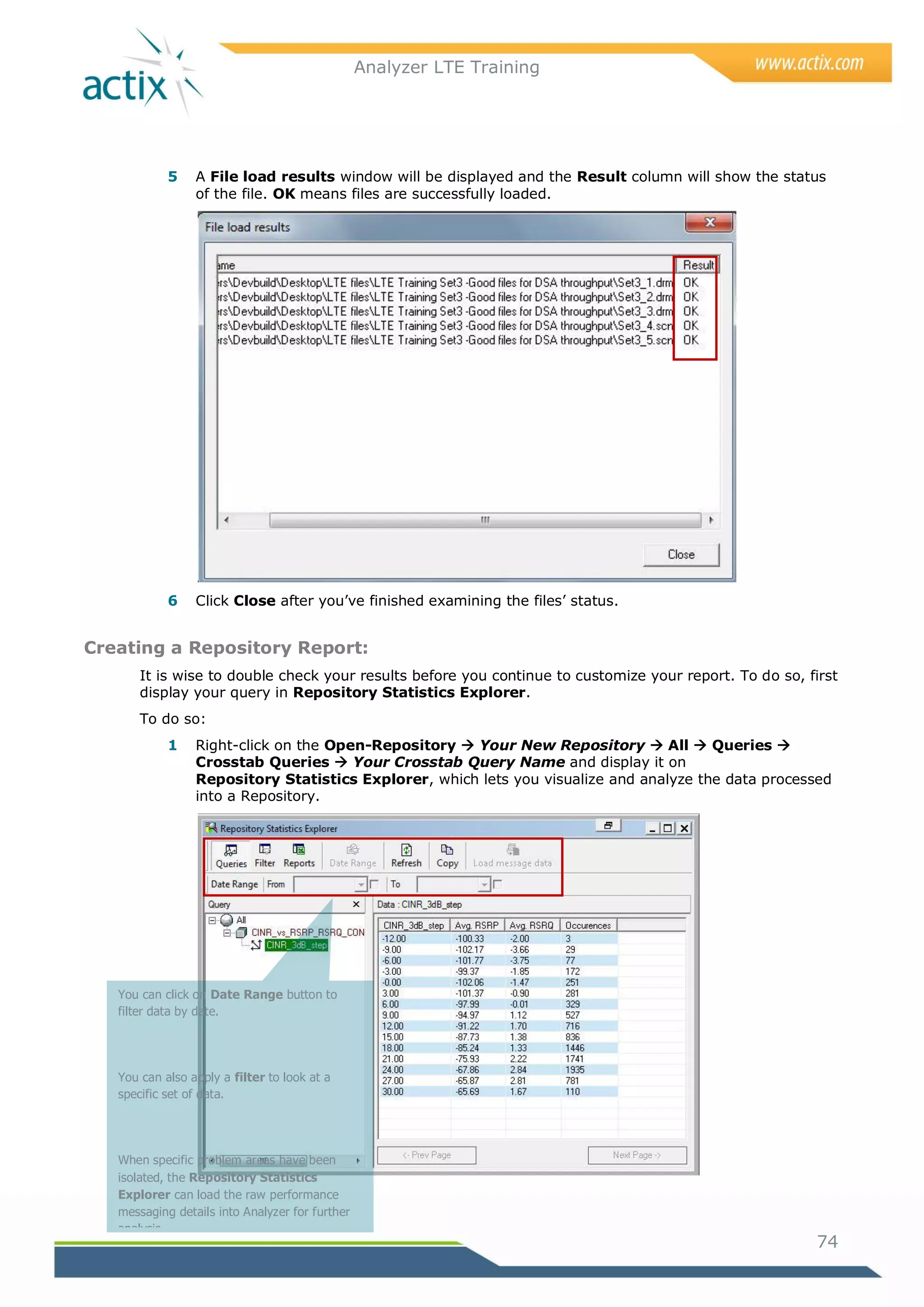 Analyzer LTE Training




            5    A File load results window will be displayed and the Result column will show the status
                 of the file. OK means files are successfully loaded.




            6    Click Close after you‘ve finished examining the files‘ status.


Creating a Repository Report:
       It is wise to double check your results before you continue to customize your report. To do so, first
       display your query in Repository Statistics Explorer.
       To do so:
            1    Right-click on the Open-Repository  Your New Repository  All  Queries 
                 Crosstab Queries  Your Crosstab Query Name and display it on
                 Repository Statistics Explorer, which lets you visualize and analyze the data processed
                 into a Repository.




   You can click on Date Range button to
   filter data by date.




   You can also apply a filter to look at a
   specific set of data.




   When specific problem areas have been
   isolated, the Repository Statistics
   Explorer can load the raw performance
   messaging details into Analyzer for further
   analysis.
                                                                                                        74

   Selecting the Reports button opens a pane
 