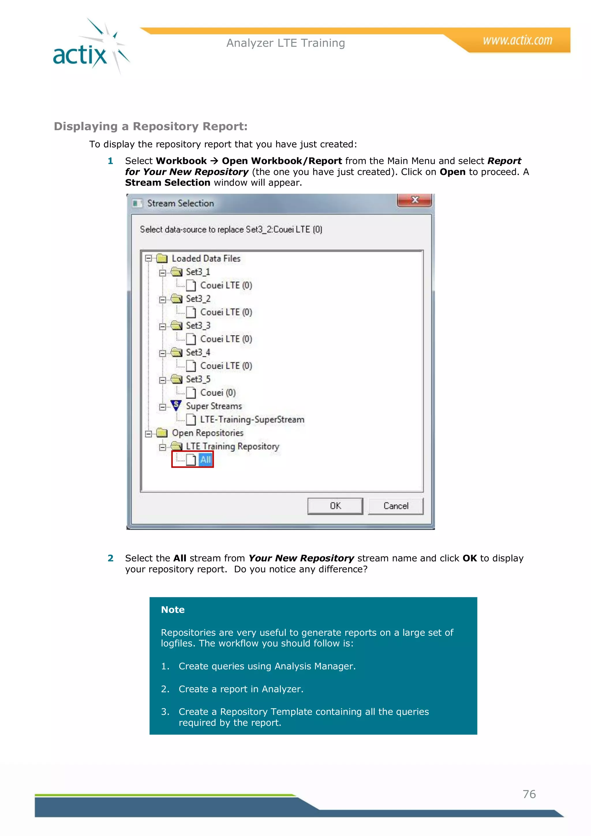 Analyzer LTE Training




Displaying a Repository Report:
     To display the repository report that you have just created:
         1   Select Workbook  Open Workbook/Report from the Main Menu and select Report
             for Your New Repository (the one you have just created). Click on Open to proceed. A
             Stream Selection window will appear.




         2   Select the All stream from Your New Repository stream name and click OK to display
             your repository report. Do you notice any difference?



                    Note

                    Repositories are very useful to generate reports on a large set of
                    logfiles. The workflow you should follow is:

                    1. Create queries using Analysis Manager.

                    2. Create a report in Analyzer.

                    3. Create a Repository Template containing all the queries
                       required by the report.




                                                                                               76
 