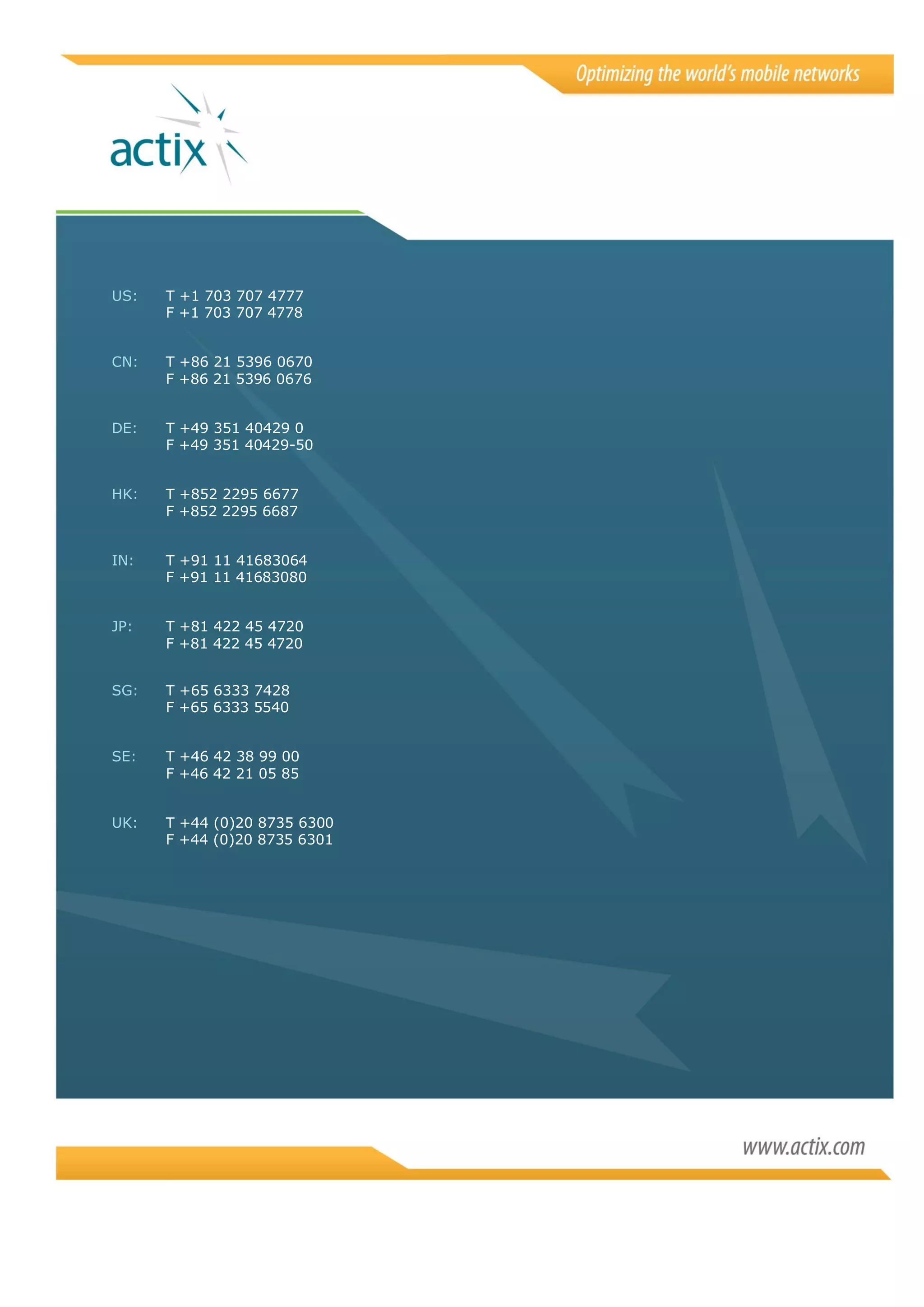 US:   T +1 703 707 4777
      F +1 703 707 4778


CN:   T +86 21 5396 0670
      F +86 21 5396 0676


DE:   T +49 351 40429 0
      F +49 351 40429-50


HK:   T +852 2295 6677
      F +852 2295 6687


IN:   T +91 11 41683064
      F +91 11 41683080


JP:   T +81 422 45 4720
      F +81 422 45 4720


SG:   T +65 6333 7428
      F +65 6333 5540


SE:   T +46 42 38 99 00
      F +46 42 21 05 85


UK:   T +44 (0)20 8735 6300
      F +44 (0)20 8735 6301
 