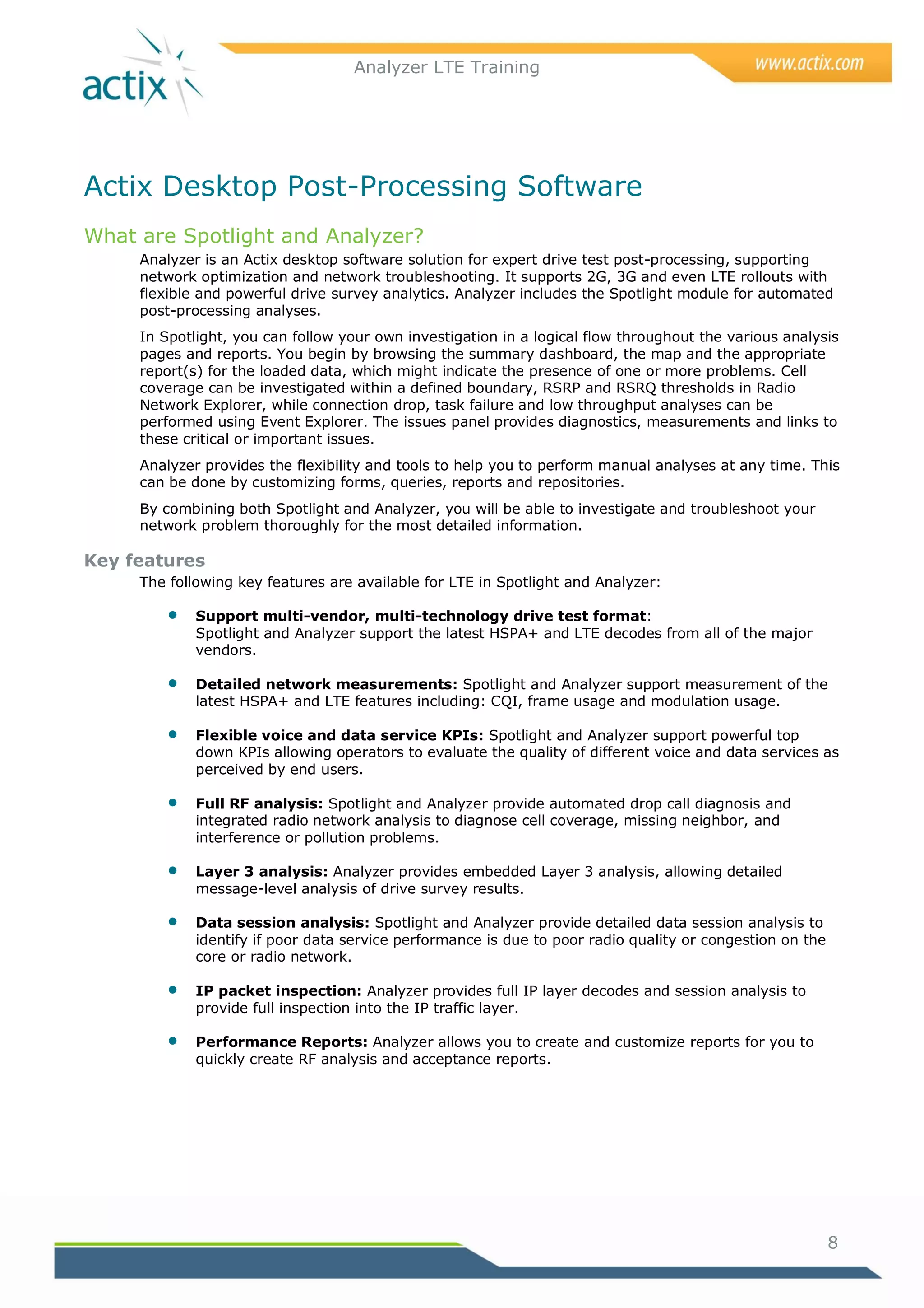 Analyzer LTE Training




Actix Desktop Post-Processing Software
What are Spotlight and Analyzer?
     Analyzer is an Actix desktop software solution for expert drive test post-processing, supporting
     network optimization and network troubleshooting. It supports 2G, 3G and even LTE rollouts with
     flexible and powerful drive survey analytics. Analyzer includes the Spotlight module for automated
     post-processing analyses.
     In Spotlight, you can follow your own investigation in a logical flow throughout the various analysis
     pages and reports. You begin by browsing the summary dashboard, the map and the appropriate
     report(s) for the loaded data, which might indicate the presence of one or more problems. Cell
     coverage can be investigated within a defined boundary, RSRP and RSRQ thresholds in Radio
     Network Explorer, while connection drop, task failure and low throughput analyses can be
     performed using Event Explorer. The issues panel provides diagnostics, measurements and links to
     these critical or important issues.
     Analyzer provides the flexibility and tools to help you to perform manual analyses at any time. This
     can be done by customizing forms, queries, reports and repositories.
     By combining both Spotlight and Analyzer, you will be able to investigate and troubleshoot your
     network problem thoroughly for the most detailed information.

Key features
     The following key features are available for LTE in Spotlight and Analyzer:

            Support multi-vendor, multi-technology drive test format:
             Spotlight and Analyzer support the latest HSPA+ and LTE decodes from all of the major
             vendors.

            Detailed network measurements: Spotlight and Analyzer support measurement of the
             latest HSPA+ and LTE features including: CQI, frame usage and modulation usage.

            Flexible voice and data service KPIs: Spotlight and Analyzer support powerful top
             down KPIs allowing operators to evaluate the quality of different voice and data services as
             perceived by end users.

            Full RF analysis: Spotlight and Analyzer provide automated drop call diagnosis and
             integrated radio network analysis to diagnose cell coverage, missing neighbor, and
             interference or pollution problems.

            Layer 3 analysis: Analyzer provides embedded Layer 3 analysis, allowing detailed
             message-level analysis of drive survey results.

            Data session analysis: Spotlight and Analyzer provide detailed data session analysis to
             identify if poor data service performance is due to poor radio quality or congestion on the
             core or radio network.

            IP packet inspection: Analyzer provides full IP layer decodes and session analysis to
             provide full inspection into the IP traffic layer.

            Performance Reports: Analyzer allows you to create and customize reports for you to
             quickly create RF analysis and acceptance reports.




                                                                                                           8
 