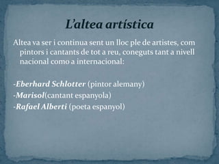 Altea va ser i continua sent un lloc ple de artistes, com
  pintors i cantants de tot a reu, coneguts tant a nivell
  nacional como a internacional:

-Eberhard Schlotter (pintor alemany)
-Marisol(cantant espanyola)
-Rafael Alberti (poeta espanyol)
 