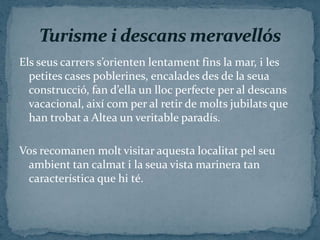 Els seus carrers s’orienten lentament fins la mar, i les
  petites cases poblerines, encalades des de la seua
  construcció, fan d’ella un lloc perfecte per al descans
  vacacional, així com per al retir de molts jubilats que
  han trobat a Altea un veritable paradís.

Vos recomanen molt visitar aquesta localitat pel seu
 ambient tan calmat i la seua vista marinera tan
 característica que hi té.
 