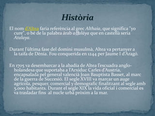 El nom d’Altea faria referència al grec Althaia, que significa "yo
   cure", o bé de la palabra árab aṭṭaláya que en castellà seria
   Atalaya.

Durant l’última fase del domini musulmà, Altea va pertanyer a
 la taifa de Dènia. Fou conquerida en 1244 per Jaume I d’Aragó.

En 1705 va desembarcar a la abadía de Altea l’escuadra anglo-
  holandesa que suportaba a l’Arxiduc Carles d’Austria,
  encapsalada pel general valencià Joan Bauptista Basset, al marc
  de la guerra de Succesió. El segle XVIII va marcar un auge
  agrícola, pesquer, comercial y demografic finalitzant al segle amb
  5.000 habitants. Durant el segle XIX la vida oficial i comercial es
  va trasladar fins al nucle urbà pròxim a la mar.
 