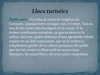  Poble antic. Es troba al costat de l’església de
  Consuelo, popularment conegut com el fornet. Ésta es,
  una de les zones més boniques de la ciutat. Si hi
  troben nombrosos miradors, ya que es situa en la
  colina. Así com, poder disfrutar d’una agradable velada
  sopant en un dels restaurants, que se hi troben o
  simplement gaudir de la cultura pesquera del poble,
  que tan bé conserva Altea amb les seues cases
  blanques, les seues flors i els seus carrer empedrats.
 