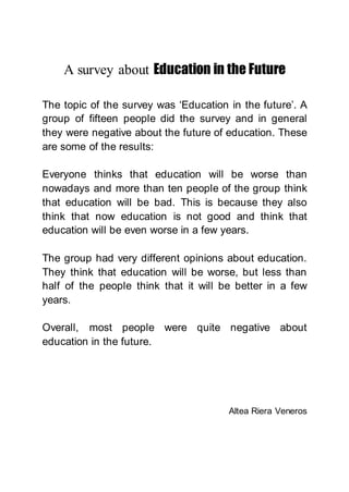 A survey about Education in the Future
The topic of the survey was ‘Education in the future’. A
group of fifteen people did the survey and in general
they were negative about the future of education. These
are some of the results:
Everyone thinks that education will be worse than
nowadays and more than ten people of the group think
that education will be bad. This is because they also
think that now education is not good and think that
education will be even worse in a few years.
The group had very different opinions about education.
They think that education will be worse, but less than
half of the people think that it will be better in a few
years.
Overall, most people were quite negative about
education in the future.
Altea Riera Veneros
 