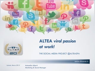 ALTEA viral passion
                                       at work!
                                       THE SOCIAL MEDIA PROJECT @ALTEASPA


                                                                    www.alteanet.it
Lainate, Marzo 2013   Antonella Alberti
                      Marketing & Social Manager
                                                                                      1
 