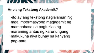 Ano ang Tekstong Akademik?
-ito ay ang tekstong naglalaman Ng
mga impormasyong magagamit ng
mambabasa sa pagtuklas ng
maraming antas ng karunungang
makukuha niya buhay sa kanyang
pag-aaral.
 