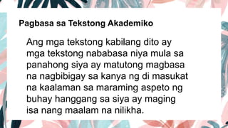 Pagbasa sa Tekstong Akademiko
Ang mga tekstong kabilang dito ay
mga tekstong nababasa niya mula sa
panahong siya ay matutong magbasa
na nagbibigay sa kanya ng di masukat
na kaalaman sa maraming aspeto ng
buhay hanggang sa siya ay maging
isa nang maalam na nilikha.
 
