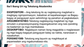 Iba’t Ibang Uri ng Tekstong Akademiko
EKSPOSITORI – Ang tekstong ito ay naglalayong maglahad o
magbigay ngimpormasyon, kabatiran at kapaliwanagan sa Bagay-
bagay at pangyayari ayon sahinihingi ng panahon at pagkakataon.
ARGUMENTATIBO-Tekstong naglalayong maglahad ng mga
simulain o proposisyonupang mapangatuwiran ang nais iparating
na kaalaman sa mga mambabasa.
DESKRIPTIBO- Naglalayon naman itong magpakita o maglarawan
ng mga bagay-bagayat pangyayari batay sa nakita, naranasan o
nasaksihan.
PERSWEYSIB- Tekstong ang layunin ay maghikayat at
papaniwalain ang mgabumabasa nito.
 