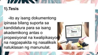 1).Tesis
-ito ay isang dokumentong
ipinasa bilang suporta sa
kandidatura para sa isang
akademikong antas o
propesiyonal na kwalipikasyon
na nagpapakita ng nasaliksik at
natuklasan ng manunulat.
 