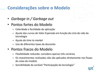 Considerações sobre o Modelo
• Garbage in / Garbage out
• Pontos fortes do Modelo
– Celeridade e facilidade de aplicação
– Ajuste das curvas de Valor Esperado em função do ciclo de vida da
tecnologia
– Ajuste do time to market
– Uso de diferentes taxas de desconto

• Pontos fracos do Modelo
– Flexibilidade reduzida: considera apenas três cenários
– Os investimentos realizados não são aplicados diretamente nos fluxos
de caixa do modelo
– Sensibilidade da variável “Participação da tecnologia”

 