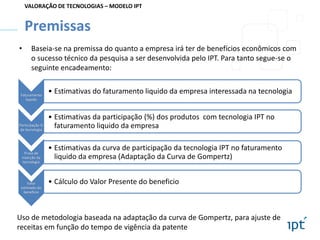 VALORAÇÃO DE TECNOLOGIAS – MODELO IPT

Premissas
•

Baseia-se na premissa do quanto a empresa irá ter de benefícios econômicos com
o sucesso técnico da pesquisa a ser desenvolvida pelo IPT. Para tanto segue-se o
seguinte encadeamento:

Faturamento
liquido

Participação %
da tecnologia

Prazo de
inserção da
tecnologia

Valor
estimado do
benefício

• Estimativas do faturamento liquido da empresa interessada na tecnologia
• Estimativas da participação (%) dos produtos com tecnologia IPT no
faturamento liquido da empresa
• Estimativas da curva de participação da tecnologia IPT no faturamento
liquido da empresa (Adaptação da Curva de Gompertz)
• Cálculo do Valor Presente do beneficio

Uso de metodologia baseada na adaptação da curva de Gompertz, para ajuste de
receitas em função do tempo de vigência da patente

 