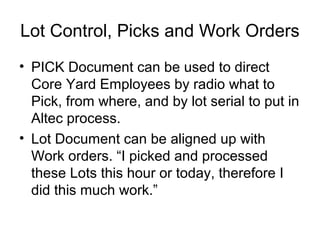Lot Control, Picks and Work Orders
• PICK Document can be used to direct
Core Yard Employees by radio what to
Pick, from where, and by lot serial to put in
Altec process.
• Lot Document can be aligned up with
Work orders. “I picked and processed
these Lots this hour or today, therefore I
did this much work.”
 