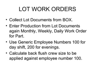 LOT WORK ORDERS
• Collect Lot Documents from BOX.
• Enter Production from Lot Documents
again Monthly, Weekly, Daily Work Order
for Part.
• Use Generic Employee Numbers 100 for
day shift, 200 for evenings.
• Calculate back flush crew size to be
applied against employee number 100.
 