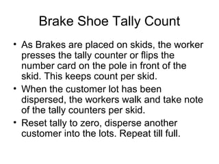 Brake Shoe Tally Count
• As Brakes are placed on skids, the worker
presses the tally counter or flips the
number card on the pole in front of the
skid. This keeps count per skid.
• When the customer lot has been
dispersed, the workers walk and take note
of the tally counters per skid.
• Reset tally to zero, disperse another
customer into the lots. Repeat till full.
 