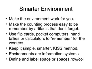 Smarter Environment
• Make the environment work for you.
• Make the counting process easy to be
remember by artifacts that don’t forget.
• Use flip cards, pocket computers, hand
tallies or calculators to “remember” for the
workers.
• Keep it simple, smarter. KISS method.
• Environments are information systems.
• Define and label space or spaces.row/col
 