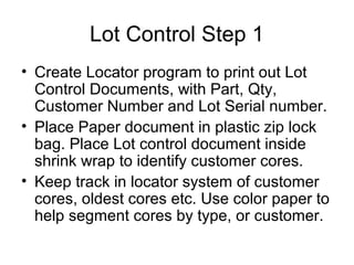 Lot Control Step 1
• Create Locator program to print out Lot
Control Documents, with Part, Qty,
Customer Number and Lot Serial number.
• Place Paper document in plastic zip lock
bag. Place Lot control document inside
shrink wrap to identify customer cores.
• Keep track in locator system of customer
cores, oldest cores etc. Use color paper to
help segment cores by type, or customer.
 