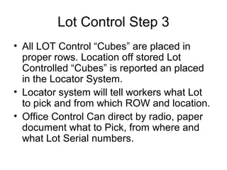 Lot Control Step 3
• All LOT Control “Cubes” are placed in
proper rows. Location off stored Lot
Controlled “Cubes” is reported an placed
in the Locator System.
• Locator system will tell workers what Lot
to pick and from which ROW and location.
• Office Control Can direct by radio, paper
document what to Pick, from where and
what Lot Serial numbers.
 