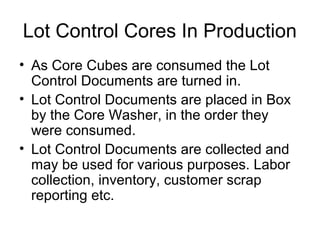 Lot Control Cores In Production
• As Core Cubes are consumed the Lot
Control Documents are turned in.
• Lot Control Documents are placed in Box
by the Core Washer, in the order they
were consumed.
• Lot Control Documents are collected and
may be used for various purposes. Labor
collection, inventory, customer scrap
reporting etc.
 