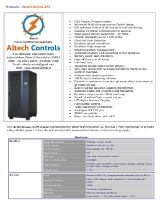 Products – Altech Online UPS
Altech
Power Conditioning Equipments
Altech Controls
# 10, Abheypur, Opp. Canter Union,
Industrial Area, Phase -1, Panchkula – 134113
Mob: - +91 94171 14070, +91 98765 74400
Email: - altechcontrols@gmail.com
Web: - www.altechcontrols.in
 Fully Digital, Programmable.
 Advanced Multi-microprocessor Digital design.
 Full software control of all functions and monitoring.
 Handles 19 Million Instructions Per Second.
 Warp speed control parameter - 19 MIPS.
 Parallel Capability up to 7 UPS Units.
 Ultra fast fault detection.
 Excellent output waveform.
 Excellent Step response.
 Effective Battery Management.
 Automatic Battery Test according to the schedule.
 Battery Good/ Bad indication.
 High efficiency at all loads.
 Low heat loss.
 Advanced double static switch design.
 Very high speed with no break transfer to mains in the
event of overload.
 Independent phase regulation.
 100% load unbalancing allowed.
 Dynamic impedance correction gives excellent sine wave on
all types of load.
 Built in output galvanic isolation transformer.
 Excellent Static and Dynamic load regulation.
 Excellent response for 100% load step.
 Novell interface Opto coupler output.
 LCD Alpha Numeric Display.
 Push button control.
 Triple supervisory protection.
 Intelligent RS 232 port.
 SNMP compatible.
 Easy communication with a PC.
The ALTECH range of UPS systems incorporates the latest high frequency 25 kHz IGBT PWM technology to provide
safe, reliable power to the critical load even with severe disturbances on the incoming supply.
Features
Rectifier Input Connections 3 phase, 4 wire, earth
Input Voltage Nominal 400V AC + 20%
Input Frequency Auto adjust, 45 - 65 Hz
Power Factor 0.8
Soft start Yes, with zero inrush current
High/ Low DC option Available
Programmable
Rectifier gain, Rectifier current gain, Output voltage, Input
current limit, Charge current
Output ripple < 1%
Inverter Input Nominal 400V DC; Programmable between 300 to 600 V
Inversion method
PWM, IGBT based, High frequency, Full H-bridge per
phase
Unbalanced load 100%
Isolation Via output transformer
Efficiency 96% on full load conditions
Output distortion Linear load : < 2%; Non-linear load : <5%
 
