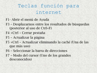 Teclas función para
            internet
F1- Abrir el menú de Ayuda
F3 – Desplazarnos entre los resultados de búsquedas
  (posterior al uso de Ctrl+F)
F4 +Ctrl – Cerrar pestaña
F5 – Actualizar la página
F5 +Ctrl – Actualizar eliminando la caché (Una de las
  que más uso)
F6 – Seleccionar la barra de direcciones
F7 – Modo del cursor (Uno de los grandes
  desconocidos)
 