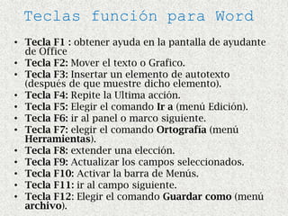 Teclas función para Word
• Tecla F1 : obtener ayuda en la pantalla de ayudante
  de Office
• Tecla F2: Mover el texto o Grafico.
• Tecla F3: Insertar un elemento de autotexto
  (después de que muestre dicho elemento).
• Tecla F4: Repite la Ultima acción.
• Tecla F5: Elegir el comando Ir a (menú Edición).
• Tecla F6: ir al panel o marco siguiente.
• Tecla F7: elegir el comando Ortografía (menú
  Herramientas).
• Tecla F8: extender una elección.
• Tecla F9: Actualizar los campos seleccionados.
• Tecla F10: Activar la barra de Menús.
• Tecla F11: ir al campo siguiente.
• Tecla F12: Elegir el comando Guardar como (menú
  archivo).
 