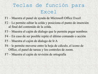 Teclas de función para
               Excel
F1 – Muestra el panel de ayuda de Microsoft Office Excel
F2 – Le permite editar la celda y posiciona el punto de inserción
  al final del contenido de la celda.
F3 – Muestra el cajón de dialogo que le permite pegar nombres
F4 – En caso de ser posible repite el último comando o acción
F5 – Muestra el cajón de dialogo de Ir A
F6 – le permite moverse entre la hoja de cálculo, el icono de
  Office, el panel de tareas y los controles de zoom.
F7 – Muestra el cajón de revisión de ortografía
 