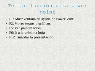 Teclas función para power
              point
•   F1: Abrir ventana de ayuda de PowerPoint
•   F2: Mover textos o gráficos
•   F5: Ver presentación
•   F6: Ir a la próxima hoja
•   F12: Guardar la presentación
 