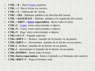 •   CTRL + B - Hacer letras negritas.
•   CTRL + I - Hacer letras en cursiva.
•   CTRL + U - Subrayado de letras.
•   CTRL + DEL - Eliminar palabra a la derecha del cursor.
•   CTRL + BACKSPACE – Elimina palabra a la izquierda del cursor.
•   CTRL + SHIFT + barra espaciadora - Borra todo el texto.
•   CTRL+C - Copia texto seleccionado o objeto.
•   CTRL+X – Corta texto seleccionado o objeto.
•   CTRL+V - Pega texto seleccionado o objeto.
•   CTRL+ALT+V – Pegado especial.
•   CTRL+SHIFT+< – Reduce tamaño de la fuente en un punto.
•   CTRL+SHIFT+> – Incrementa tamaño de la fuente en un punto.
•   CTRL+[ - Reduce tamaño de la fuente en un punto.
•   CTRL+] – Incrementa el tamaño de la fuente en un punto.
•   CTRL+HYPHEN – Borra todo el texto.
•   CTRL+barra espaciadora – Borra el párrafo o el formato del carácter.
•   CTRL+SHIFT+V - Pega el formato solo
 