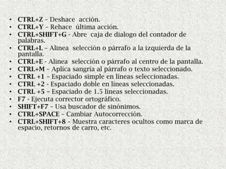• CTRL+Z – Deshace acción.
• CTRL+Y – Rehace última acción.
• CTRL+SHIFT+G - Abre caja de dialogo del contador de
  palabras.
• CTRL+L – Alinea selección o párrafo a la izquierda de la
  pantalla.
• CTRL+E - Alinea selección o párrafo al centro de la pantalla.
• CTRL+M – Aplica sangría al párrafo o texto seleccionado.
• CTRL +1 – Espaciado simple en líneas seleccionadas.
• CTRL +2 - Espaciado doble en líneas seleccionadas.
• CTRL +5 – Espaciado de 1.5 líneas seleccionadas.
• F7 - Ejecuta corrector ortográfico.
• SHIFT+F7 – Usa buscador de sinónimos.
• CTRL+SPACE – Cambiar Autocorrección.
• CTRL+SHIFT+8 – Muestra caracteres ocultos como marca de
  espacio, retornos de carro, etc.
 